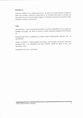 DESARROLLO:
Cada niño hablara de sus características físicas de cómo es é1, posteriormente empezará a
hablar de sus gustos, caricaturas, comida favorita, etc. Teniendo como apoyo su collage, que
haya traído de su casa, el cual lo dejara pegado en el pizarrón, para que sea visto por los niños
y podamos comentar acerca de esta'
FINAL:
Comentaremos si tienen características similares a las de sus compañeros' En que gustos son
análogos, que juegos son afines, así como en comida, caricaturas, programas de televisión,
etc.
Preguntaremos entonces épodemos ser amigos aunque nuestros gustos: juguetes ; etc. Se
han distintos?
ZCómo se sintieron al haber expuesto sus trabajos ante el grupo? ¿Les gusto? éCreen que
conocieron más a sus compañeros con esta actividad? ¿Quién los apoyo en casa ¡ que
aprendieron hoy?
Cantaremos una cancién para cerrar.
Profra. Dolores Alberto Bastide' 2
 