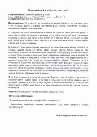 Situación didáctica: ¿Cómo llego a mi casa?
Campo.forrnativo: Desarrollo personaly sociai  , -
Compelelsiq]. Adq.,'ere 3.rod.xrrnen1-e cfcryor cotonocniQ.
Aspecto: ldentidad personal y autonornía
Manifestaciones: $e involucra y es persistente en las actividades en las que toma parte.
Toma iniciativa, decide y expresa las razones para hacerlo, enfrentando desafíos y
buscando estrategias para superarlas.
A: Sentados en círculo escucharemos el cuento de :Paco el chato" (libro de lectura 10
grado de primaria), al terminar cuestionaré a los niños acerca del tema, haciéndoles
diferentes preguntas: qué harían si los dejaran en la escuela, cómo se sentirían, su casa
está cerca o lejos del jardín, cómo ilegarían a su casa, si no está mamá o maestra quien
más los podría llevar a su hogar.
D: Cada niño llevará el craquis del recorrido de su casa a Ia escuela, el cual incluirá no de
cuadras, lugares claves por donde pasan (pargue, igtesia, tie*da, casas de otro
compañero), y en caso de tomar camión se preguntará cuánto pagan y que les da a cambio
el chofer. Todos los días se pedirá que lleven un boletc de pasaje para.iugar al autobús. Se
colocará un croquis o maqueta a la vista de todos los niños, nos organizaremos en 2
equipos, los que viven más cerca y los que viven más lejos deljardín. Ya una vez hecha la
comparación buscarernos coincidencias, ct¡estlo¡'ra¡'¡do: quién pasa por la casa de algún
compañero, quién pasa por [a misrna escuela o tienda de su compañero, etc. En el croquis
grande se ubicaran 3 puntos estratégicos ijardín, campo de beisbol, bachillerato), y como
sugerencia se les dirá a los niños que una mano será una cuadra, cada pequeño pasará en
orden a contar las calles para ilegar a su casa.
C: Al final volveremos a contar el cuento de "Paco el chato' al finalizarlo se volverá a
preguntar cómo puedes llegar: a tu casa si estuvieras en la misma situación que el
personaje. Jugaremos a[ autobús, elfos pagaran y a cambio se les dará su boleto, el niño
deberá guiar al chofer para llegar a su casa,"expresando número de cuadras y puntos
estratégicos
Material: Croquis grande, boletcs de autobús, croquis de niños.
Otros campos formativos:
" Lenguaje y comunicación: lenguaje oral {competencia 1}
* Pensamiento matemático: número {competencia 2,3); forma, espacio y medida
(competencia 2)
Profra: Angélica Brenis Contreras
 