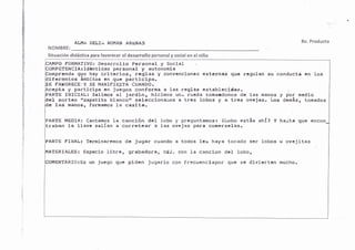 A.LHA DELIÁ ROI"IAN ARTNAS
NOMBRE:
Situación didáctica para favorecer el desarrollo personal y social en el niño
8o. Producto
'€.t
:¡
F
ib
¡{
$
É
f-,
i
itl
r€
;t
ü
?il
'3
ai
'li
¡
l
PO FORJ.IATIVO: Desarrollo Personal y SociaI
PETENCIA¡ldéntldad personal y autonoml.a
prcnde que hay crLterios, reglas y convencLones externas que regulan su conducta en los
l-ferentes ámbitos en que partlclpa.
E FAUORECEiY SE MANIFIESTA CUANDO.
cpta y partlclpa en Juegos conforma a las reglas establecLdas. 
PARTE INICIAL: Sallmos al Jardln, hl-clmos un- rueda tomandonos de las manos y por medlo
el 6ortéo ttzapatlto blanco'r sclccclonaroa r trcs loboa y a trés oveJrs. !,oa dcnáa, toñ.dos
c lag manoa, fornatnog la caglta.
PARTE HEDIA: cantamos IE canclón dcl lobo y pré9unLlmo6 t ¿l,obo está8 ¿hf? Y haitr que.ncon
traban la ll.avc satlan a corretear a las ovcjas para co¡lerselas.
ARTE FINAL¡ TermLnaremos
ATERIALES: Espaclo libre,
MENTARfO¡Es un Juego que
de Jugar cuando a todos les haya tocado ser lobos u oveJltas
grabadora, cdd" con Ia canclon del lobo,
piden Jugarlo con frecuenclapor que se dlvlLerten mucho.
 