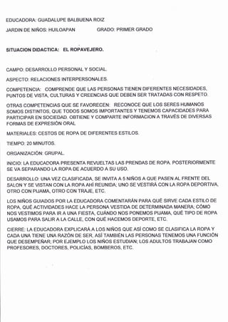 EDUCADORA: GUADALUPE BALBUENA ROIZ
JARDIN DE NIÑOS: HUILOAPAN GRADO: PRIMER GRADO
n
SITUACION DIDACTICA: EL ROPAVEJERO.
CAMPO: DESARROLLO PERSONAL Y SOCIAL.
ASPECTO: RELACIONES INTERPERSONALES.
COMPETENCIA: COMPRENDE QUE LAS PERSONAS TIENEN DIFERENTES NECESIDADES,
PUNTOS DE VISTA, CULTURAS Y CREENCIAS QUE DEBEN SER TRATADAS CON RESPETO.
oTRAS COMPETENCIAS QUE SE FAVORECEN: RECONOCE QUE LOS SERES HUMANOS
SOMOS DISTINTOS, QUE TODOS SOMOS IMPORTANTES Y TENEMOS CAPACIDADES PARA
PARTICIPAR EN SOCIEDAD. oBTIENE Y COMPARTE INFORMACION A TRAVÉS DE DIVERSAS
FORMAS DE EXPRESIÓN ORAL
MATERIALES: CESTOS DE ROPA DE DIFERENTES ESTILOS.
TIEMPO: 20 MINUTOS.
ORGANIZACIÓN: GRUPAL.
INICIO: LA EDUCADORA PRESENTA REVUELTAS LAS PRENDAS DE ROPA. POSTER¡ORMENTE
SE VA SEPARANDO LA ROPA DE ACUERDO A SU USO.
DESARROLLO: UNA VEZ CLASIF¡CADA, SE INVITA A 5 NIÑOS A QUE PASÉN AL FRENTE DEL
SALON y SE VTSTAN CON LA ROPA AHí REUNTDA; UNO SE VESTInÁ CO¡¡ LA ROPA DEPORTIVA,
OTRO COl.¡ PIJAMA, OTRO CON TRAJE, ETC.
LOS NIÑOS GUIADOS POR LA EDUCADORA COMENTANÁru PNNN OUÉ SIRVE CADA ESTILO DE
ROPA, OUÉ ACTIVIDADES HACE LA PERSONA VESTIDA DE DETERMINADA MANERA; CÓI¡O
NOS VESTIMOS PARA IR A UNA FIESTA, CUÁNDO NOS PONEMOS PIJAMA, QUE TIPO DE ROPA
USAMOS PARA SALIR A LA CALLE, CON OUE HACEMOS DEPORTE, ETC.
CIERRE: LA EDUCADORA EXPLICARÁ A LOS NIÑOS OUE ASi COMO SE CLASIFICA LA ROPA Y
CADA UNA TIENE UNA RAZÓN DE SER, ASí TAMBIÉN LAS PERSONAS TENEMOS UNA FUNCIÓN
QUE DESEMPEÑAR; POR EJEMPLO LOS NIÑOS ESTUDIAN; LOS ADULTOS TRABAJAN COMO
PROFESORES, DOCTORES, POLICíAS, BOMBEROS, ETC.
 