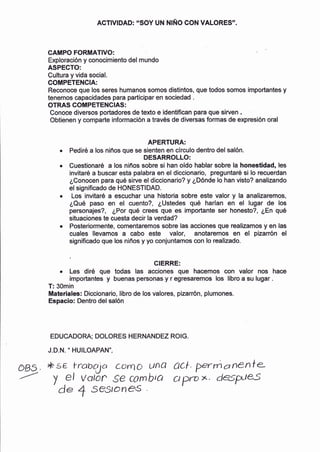ACTIVIDAD: "SOY UN NIÑO CON VALORES"
CAMPO FORMATIVO:
Exploración y conocimiento del mundo
ASPEGTO:
Cultura y vida social.
COMPETENGIA:
Reconoce que los seres humanos somos distintos, gue todos somos importantes y
tenemos capacidades para participar en sociedad .
OTRAS COIIII PETENC IA$ :
Conoce diversos portadores de texto e identifican para que sirven ,
Obtienen y comparte información a través de diversas formas de expresión oral
APERTURA:
Pediré a los niños que se sienten en clrculo dentro del salón.
DESARROLLO:
Cuestionaré a los niños sobre si han oÍdo hablar sobre la honestidad, les
invitaré a buscar esta palabra en el diccionario, preguntaré si lo recuerdan
¿Conocen para qué sirve el diccionario? y ¿Dónde lo han visto? analizando
el significado de HONESTIDAD.
Los invitaré a escuchar una historia sobre este valor y la analizaremos,
¿Qué paso en el cuento?, ¿Ustedes qué harlan en el lugar de los
personajes?, ¿Por qué crees que es importante ser honesto?, ¿En qué
situaciones te cuesta decir la verdad?
Posteriormente, comentaremos sobre las acciones que realizamos y en las
cuales llevamos a cabo este valor, anotaremos en el pizarrón el
significado que los niños y yo conjuntamos con lo realizado.
GIERRE:
r Les diré que todas las acciones que hacemos con valor nos hace
importantes y buenas personas y r egresaremos los libro a su lugar .
T: 30min
Materiales¡ Diccionario, libro de los valores, pizarrón, plumones.
Espacio: Dentro del salón
EDUCADORA; DOLORES HERNANDEZ ROIG.
J.D.N. " HUILOAPAN",
OBS. *sE lrabala com1 unT ACl. P rryl a n€nfe-
y ,el vatór S€ cornb,a cs!>rox. dsrye.S
de 4 s€s, CInes
 