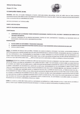 Mildred Del MoralGómez
Grupos: 2e. Y 3ro.
Et CUMPLEAÑOS IEUPO: 30 MIN.
MATERIAI: UNA VELA' uN GLoBo TERRAQUEO o PELorA, CARTULINA NEGRA, BRILLANTINA, Foros DEL Ntño coN sus sEREs eUERtDos
REPRESENTATIVAS DE CADA Año DE vlDA o DE MoMENTos IMPoRTANTEs EN LA vrDA DEL Nrño y TARJETAS o DrBUJos HEcHos ESpEcTALMENTE
PARA LA OCACION POR SUS COMPAÑEROs DE GRUPO.
INVITAR A LOS PAPAS O AL TUTOR DEL NIÑO.
CAMPO: AFECTIVO SOCTAL
ASPECTO: RELACIONES TNTERpERSONALES
COMPETENCIAS:
t GoMPRENDE QUE LAS PERSONAS TIENEN DIFERENTES NECES,,DADES, pttNToS DE VISTL CULTURAS y CREENCIAS QUE DEBEN DE ilER
TRATADAS CON RESPETO.
I ADQUIERE CONCIENCIA DE SUS PROPIAS NECESIDADES, PUNTOS DE VISTA, SENTIMIENTOS Y DESARROLLA SU NECESIDAD HACIA LAS
NECESIDADES, PUNTOS DE VISTA Y SENTIMIENTOS DE OTROS.
MANIFESTACION;
7. PATICA SOBRE SUS COSTUMBRES Y TRADICIONES FAMILIARES.
2. SE PERCATA DE QUE PARTICIPA EN DIST'NOS GRTIPOS SOCIALES Y QUE DESEMPEÑA PAPELES ESPECIFICOS EN CADA IINO
3. EXPRESA COMO SE SIENTE
lNrclo: sE FORMARA uN clRculo coN Los Nlños, TENIENDo uN LUGAR DE HoNoR EL FESTEJADo y sus pApAs. LA EDUCADoRA poNDRA LA
CARTULINA NEGRA EN EL CENTRO DICIENDO QUE ESA CARTULINA REPRESENTARA AL ESPACIO EXTERIOR, SE ENCENDERA UNA VEI,A Y SE DIRA QUE
ESA VELA REPRESENTA EL SOL, POSTERIORMENTE SE MOSTRARA EL GLOBO TERRAQUEO O LA PELOTA DICIENDO QUE ESO REPRESENTA A LA
TIERRA Y PARA FINALIZAR 5E ESPARCERA BRILLANTINA SOBRE TODA LA CARTULINA NEGRA DICIENDO QUE ESA BRILL,ANTINA REPRESENTAN A LAS
ESTRELLAS Y QUE UNA ESTRELLA BAJO HACE
-Años
(LA EDAD QUE EsrA cuMpLrENDo EL Nrño) A TLUMINAR LA vrDA DE sus pADREs.
DESARRoLto DESPUES sE LE PEDIRA A LA MAMA DEL Nlño QUE Nos MUESTRE Foros DE su EMBARMo y euE Nos cuENTE Los DETALLES MAS
GRATOS DEL MlsMo' Asl coMo DEL NACIMIENTO Y DE cuANDo ERA BEBE EL Nlño Y sE cuEsrtoNARA AL GRUpo soBRE LAS cARACTERrslcAs
DE Los BEBES' QUE SABEN Y QUE No SABEN HACER. EL Nlño FEsTEJADo tRA MosrRANDo ALREDEDoR DEL clRculo LAs Foros MosrRADAs poR
LA MAMA Y FINALMENTE LAS COLOCARA EN EL CENTRO DE LA CARTULINA. POSTERIORMENTE SE LES CUESTIONARA 5I SABEN CUANTO TIEMPO
TARDA LA TIERRA EN DAR VUELTA AL sol, coN su AYUDA sE EscRlBlRA EN uNA HoJA o EN EL ptzARRoN 365 DíAS. euE EeurvALE A uN Año. sE
LES PEDIRA A Los NlÑos QUE cANTEMos JUNTos: LA TTERRA DA vuELTA AL sol, LA TTERRA DA vuELTA AL sol, LA TTERRA DA vuELTA AL sol...,EN ESE MOMENTO SE TOMA LA TIERRA, LA CUAL CON AYUDA DE ALGUIEN DEL GRUPO DA UNA VUELTA A LA VELA POR LO QUE YA PNSO UIV RÑO.
SE LE PEDIRA A LA MAMA QUE NOS ENSEÑEN FOTOS DEL NIÑO A LA EDAD DE UN AÑO Y QUE COSAS APRENDIO A HACER EN ESA ETAPA ASI COMO
SUs CARCTERISTICAS. SE REPITE LA DINAMICA ANTERIOR HASTA LLEGAR A LA EDAD ACTUAL, POR LO QUE EN LA CARTULINA NEGRA YA SE TENDRA
UNA SECUENCIA DE Foros DEL Nlño DESDE su NACIMIENTo HASTA LA EDAD AcruAL. sE cuEsroNARA A Los l¡rños soeRE Los AVANCES y
PROGRESOS QUE HA HECHO EL COMPAÑERO ATRAVES DELTIEMPO.
CIERRE: AL LLEGAR AL uLTlMo Año roDos JUNTos LE cANTAREMos LAs MAñANtrAs, EL Nrño ApAGARA LA vELA, y CADA uNo DE Los Nrños LE
DARA LA TARJETA QUE TENDRAR CON ANTICIPACION PREPARADA Y LE DARAN UN ABRAZO EXPRESANDOLE PALABRAS DE AFECTO,
 