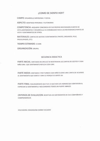 ¿COMO DE SIENTO HOY?
CAM PO: DESARROLLO NPERSONAL Y SOCIAL
ASPECTO: IDENTIDAD PERSONAL Y AUTONoMIA
COMPETENCIA: ADQUIERE CONCIENCIA DE SUS PROPIAS NECESIDADEs,PUNTOS DE
VISTA,SENTIMIENTOS Y DESARROLLLA SU SENSIBILIDAD HACIA LAS NECESIDADES,PUNTOS DE
VISTA Y SENTIMIENTOS DE OTROS.
MATERIALES: CARITAS DE GESTOS O SENTIMIENTOS (TRISTES, ENOJADOS, FELIZ,
PREOCUPADOS, ETC)
TIEMPO ESTIMADO:25 MIN
ORGANIZACIÓN: cRUPAL
SECUENCIA DIDACTICA
PARTE INICIAL: SENTADOS EN CIRCULO SE MOSTRARAN LAS CARITAS DE GESTOS Y CADA
NIÑO DIRA QUE SENTIMIENTO REFLEJA CADA UNA.
PARTE MEDIA: SENTADOS Y POR TURNOS CADA NIÑO ELIGIRA UNA CARITA DE ACUERDO
AL SENTIMIENTO QUE SIENTA Y DIRA EL PORQUE SE SIENTE ASI
PARTE FINAL: DIALOGAREMOS QUE FUE LO QUE MAS LES AGRADO,QUE SIENTIERON AL
EXPRESAR SU SENTIMIENTO,Y NOS DAREMOS TODOS UN FUERTE ABRAZO'
CRITERIOS DE EVALUACION: RESPETAR LOS SENTIMIENTOS DE SUS COMPAÑEROS Y
COMPRENDERLOS
EDUCADORA: MAGDALENA GOMEZ SALGADO
 