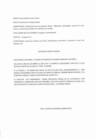 CAMPO: Desarrollo Personal y social.
ASPECTO: Relaciones lnterpersonales
COMPETENCIA: Comprende que las personas tienen diferentes necesidades, puntos de vista,
cultura y creencias que deben ser tratadas con respeto.
OTRO CAMPO QUE SE FAVORECE: Lenguaje y comunicación'
ASPECTO: Lenguaje oral
CoMPETENCIA; Comunica estados de ánimo, sentimientos, emociones y vivencias a través del
lenguaje oral
ACTIVI DAD; CARPETA VIAIERA.
cuESTtoNAR A Los Nlños sl IENEN FoToGRAFtA DE cuANDo ERAN MAs PEQUEÑOS'
SOLICITAR A UNo DE Los NIÑoS, EL QUE LLEVE LA CARPETA, SELECCIONAR UNA FOTO, LA QUE
SEA MAs SIGNIFICATIVA PARA fuV PNRR SU MAMÁ.
SE LE PEDIRA A 5U MAMÁ QUE PEGUE LA FoTo EN UNA HOJA, POSTERIORMENTE EL NIÑO
pAsARA A DESCRTBIRLA CON LA AYUDA DEL PADRE DE FAMILIA. (COMENTANDO EN DONDE SE LA
TOMARON, PORQUE, COMO SE SENTIAN EN ESE LUGAR ETC.).
AL F|NAL|ZAR SUS COMPAñEROS' HARAN PREGUNTAS ACERCA DE SU FOTOGRAFIA¡ P,ARA
TERMI¡.IAR SE coMENTARA CON LOS PEQUEÑOS QUE ESTACAPERTA TENDRÁ UN LUGAR EN EL
ÁnrR Oe BTBLOTECA PARA QUE CUANDO DESEEN VERLA, LA PODRAN TOMAR.
EDUC. JESÚS DEL SOCORRO ALEGRfA LOP€Z
 