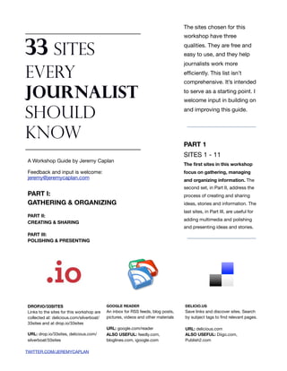 The sites chosen for this
                                                                                  workshop have three


33 Sites                                                                          qualities. They are free and
                                                                                  easy to use, and they help
                                                                                  journalists work more

Every                                                                             efﬁciently. This list isn’t
                                                                                  comprehensive. It’s intended

Journalist                                                                        to serve as a starting point. I
                                                                                  welcome input in building on

Should                                                                            and improving this guide.



Know                                                                              PART 1
                                                                                  SITES 1 - 11
A Workshop Guide by Jeremy Caplan
                                                                                  The ﬁrst sites in this workshop
Feedback and input is welcome:                                                    focus on gathering, managing
jeremy@jeremycaplan.com                                                           and organizing information. The
                                                                                  second set, in Part II, address the
PART I:                                                                           process of creating and sharing
GATHERING & ORGANIZING                                                            ideas, stories and information. The
                                                                                  last sites, in Part III, are useful for
PART II:
                                                                                  adding multimedia and polishing
CREATING & SHARING
                                                                                  and presenting ideas and stories.
PART III:
POLISHING & PRESENTING




DROP.IO/33SITES                            GOOGLE READER                          DELICIO.US
Links to the sites for this workshop are   An inbox for RSS feeds, blog posts,    Save links and discover sites. Search
collected at: delicious.com/silverboat/    pictures, videos and other materials   by subject tags to ﬁnd relevant pages.
33sites and at drop.io/33sites
                                           URL: google.com/reader                 URL: delicious.com
URL: drop.io/33sites, delicious.com/       ALSO USEFUL: feedly.com,               ALSO USEFUL: Diigo.com,
silverboat/33sites                         bloglines.com, igoogle.com             Publish2.com

TWITTER.COM/JEREMYCAPLAN
 