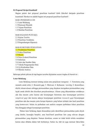 12
II.Proposal Skripsi Kualitatif
Bagian pokok dari proposal penelitian kualitatif lebih fleksibel daripada penelitian
kuantitatif. Berikut ini adalah bagian inti proposal penelitian kualitatif :
BAB I PENDAHULUAN
1.1 Latar Belakang
1.2 Rumusan Masalah
1.3 Tujuan Penelitian
1.4 Manfaat Penelitian
BAB II KAJIAN PUSTAKA
2.1 Kajian Teoritis
2.2 Penelitian Terdahulu
2.3 Pengembangan Hipotesis
BAB III METODE PENELITIAN
3.1 Pendekatan Penelitian
3.2 Fokus Penelitian
3.3 Desain
3.4 Situs (Lokasi) Penelitian
3.5 Informan
3.6 Jenis dan Sumber Data
3.7 Teknik Pengumpulan Data
3.8 Uji Keabsahan Data
3.9 Metode Analisis
Beberapa pokok pikiran di tiap bagian tersebut dijelaskan secara ringkas di bawah ini :
Latar Belakang
Latar Belakang memuat tentang uraian atau penjelasan mengenai : 1. Fenomena yang
menarik untuk teliti; 2. Research gap; 3. Motivasi; 4. Kebauran / noveltg; 5. Konstribusi;
diteliti alasan-alasan sehingga permasalahan yang diajukan merupakan permasalahan yang
layak untuk diteliti dan dicarikan penyelesaiannya. Alasan yang dikemukakan setidaknya
ada dua macam yaitu karena ada kesenjangan fenomena atau kesenjangan peristiwa
(empirical gap) dan karena adanya kesenjangan penelitian (research gap) Kesenjangan
penelitian ada dua macam yaitu berupa hipotesis yang belum terbukti dan hasil penelitian
yang kontroversi. Selain itu perbedaan unit analisis maupun perbedaan lokasi penelitian
bisa dianggap sebagai kesenjangan penelitian.
Dalam latar belakang dapat dimasukkan pula identifikasi permasalahan pada obyek
yang diteliti, kerangka berpikir, atau hasil-hasil penelitian lain yang relevan dengan
permasalahan yang diajukan. Namun demikian, uraian ini tidak boleh terlalu mendalam
karena akan dibahas dalam bab berikutnya. Selain itu, bab ini juga memuat fakta-fakta
 