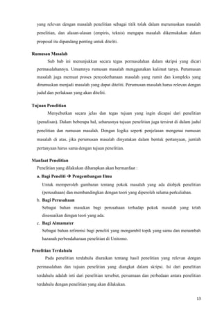 13
yang relevan dengan masalah penelitian sebagai titik tolak dalam merumuskan masalah
penelitian, dan alasan-alasan (empiris, teknis) mengapa masalah dikemukakan dalam
proposal itu dipandang penting untuk diteliti.
Rumusan Masalah
Sub bab ini menunjukkan secara tegas permasalahan dalam skripsi yang dicari
permasalahannya. Umumnya rumusan masalah menggunakan kalimat tanya. Perumusan
masalah juga memuat proses penyederhanaan masalah yang rumit dan kompleks yang
dirumuskan menjadi masalah yang dapat diteliti. Perumusan masalah harus relevan dengan
judul dan perlakuan yang akan diteliti.
Tujuan Penelitian
Menyebutkan secara jelas dan tegas tujuan yang ingin dicapai dari penelitian
(penulisan). Dalam beberapa hal, seharusnya tujuan penelitian juga tersirat di dalam judul
penelitian dan rumusan masalah. Dengan logika seperti penjelasan mengenai rumusan
masalah di atas, jika perumusan masalah dinyatakan dalam bentuk pertanyaan, jumlah
pertanyaan harus sama dengan tujuan penelitian.
Manfaat Penelitian
Penelitian yang dilakukan diharapkan akan bermanfaat :
a. Bagi Peneliti → Pengembangan Ilmu
Untuk memperoleh gambaran tentang pokok masalah yang ada diobjek penelitian
(perusahaan) dan membandingkan dengan teori yang diperoleh selama perkuliahan.
b. Bagi Perusahaan
Sebagai bahan masukan bagi perusahaan terhadap pokok masalah yang telah
disesuaikan dengan teori yang ada.
c. Bagi Almamater
Sebagai bahan referensi bagi peneliti yang mengambil topik yang sama dan menambah
hazanah perbendaharaan penelitian di Unitomo.
Penelitian Terdahulu
Pada penelitian terdahulu diuraikan tentang hasil penelitian yang relevan dengan
permasalahan dan tujuan penelitian yang diangkat dalam skripsi. Isi dari penelitian
terdahulu adalah inti dari penelitian tersebut, persamaan dan perbedaan antara penelitian
terdahulu dengan penelitian yang akan dilakukan.
 