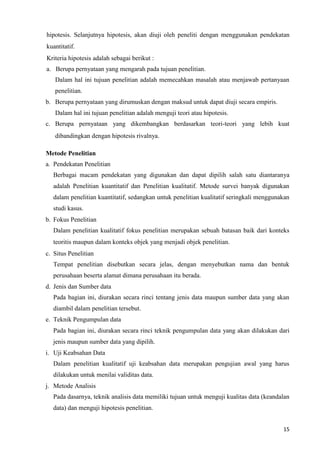15
hipotesis. Selanjutnya hipotesis, akan diuji oleh peneliti dengan menggunakan pendekatan
kuantitatif.
Kriteria hipotesis adalah sebagai berikut :
a. Berupa pernyataan yang mengarah pada tujuan penelitian.
Dalam hal ini tujuan penelitian adalah memecahkan masalah atau menjawab pertanyaan
penelitian.
b. Berupa pernyataan yang dirumuskan dengan maksud untuk dapat diuji secara empiris.
Dalam hal ini tujuan penelitian adalah menguji teori atau hipotesis.
c. Berupa pernyataan yang dikembangkan berdasarkan teori-teori yang lebih kuat
dibandingkan dengan hipotesis rivalnya.
Metode Penelitian
a. Pendekatan Penelitian
Berbagai macam pendekatan yang digunakan dan dapat dipilih salah satu diantaranya
adalah Penelitian kuantitatif dan Penelitian kualitatif. Metode survei banyak digunakan
dalam penelitian kuantitatif, sedangkan untuk penelitian kualitatif seringkali menggunakan
studi kasus.
b. Fokus Penelitian
Dalam penelitian kualitatif fokus penelitian merupakan sebuah batasan baik dari konteks
teoritis maupun dalam konteks objek yang menjadi objek penelitian.
c. Situs Penelitian
Tempat penelitian disebutkan secara jelas, dengan menyebutkan nama dan bentuk
perusahaan beserta alamat dimana perusahaan itu berada.
d. Jenis dan Sumber data
Pada bagian ini, diurakan secara rinci tentang jenis data maupun sumber data yang akan
diambil dalam penelitian tersebut.
e. Teknik Pengumpulan data
Pada bagian ini, diurakan secara rinci teknik pengumpulan data yang akan dilakukan dari
jenis maupun sumber data yang dipilih.
i. Uji Keabsahan Data
Dalam penelitian kualitatif uji keabsahan data merupakan pengujian awal yang harus
dilakukan untuk menilai validitas data.
j. Metode Analisis
Pada dasarnya, teknik analisis data memiliki tujuan untuk menguji kualitas data (keandalan
data) dan menguji hipotesis penelitian.
 
