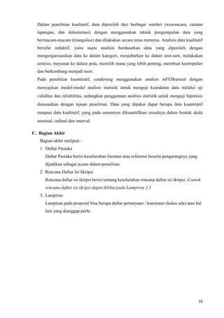 16
Dalam penelitian kualitatif, data diperoleh dari berbagai sumber (wawancara, catatan
lapangan, dan dokumetasi) dengan menggunakan teknik pengumpulan data yang
bermacam-macam (triangulasi) dan dilakukan secara terus menerus. Analisis data kualitatif
bersifat induktif, yaitu suatu analisis berdasarkan data yang diperoleh dengan
mengorganisasikan data ke dalam kategori, menjabarkan ke dalam unit-unit, melakukan
sintesis, meyusun ke dalam pola, memilih mana yang lebih penting, membuat kesimpulan
dan berkembang menjadi teori.
Pada penelitian kuantitatif, cenderung menggunakan analisis inFEBrensial dengan
menyajikan model-model analisis statistik untuk menguji keandalan data melalui uji
validitas dan reliabilitas, sedangkan penggunaan analisis statistik untuk menguji hipotesis
disesuaikan dengan tujuan penelitian. Data yang dipakai dapat berupa data kuantitatif
maupun data kualitatif, yang pada umumnya dikuantifikasi misalnya dalam bentuk skala
nominal, ordinal dan interval.
C. Bagian Akhir
Bagian akhir meliputi :
1. Daftar Pustaka
Daftar Pustaka berisi keseluruhan literatur atau referensi beserta pengarangnya yang
dijadikan sebagai acuan dalam penelitian.
2. Rencana Daftar Isi Skripsi
Rencana daftar isi skripsi berisi tentang keseluruhan rencana daftar isi skripsi. Contoh
rencana daftar isi skripsi dapat dilihat pada Lampiran 2.5
3. Lampiran
Lampiran pada proposal bisa berupa daftar pertanyaan / kuesioner (kalau ada) atau hal
lain yang dianggap perlu.
 