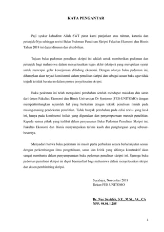 1
KATA PENGANTAR
Puji syukur kehadirat Allah SWT patut kami panjatkan atas rahmat, karunia dan
petunjuk-Nya sehingga revisi Buku Pedoman Penulisan Skripsi Fakultas Ekonomi dan Bisnis
Tahun 2018 ini dapat disusun dan diterbitkan.
Tujuan buku pedoman penulisan skripsi ini adalah untuk memberikan pedoman dan
petunjuk bagi mahasiswa dalam menyelesaikan tugas akhir (skripsi) yang merupakan syarat
untuk mencapai gelar kesarjanaan dibidang ekonomi. Dengan adanya buku pedoman ini,
diharapkan akan terjadi konsistensi dalam penulisan skripsi dan sebagai acuan baku agar tidak
terjadi ketidak beraturan dalam proses penyelesaian skripsi.
Buku pedoman ini telah mengalami perubahan setelah mendapat masukan dan saran
dari dosen Fakultas Ekonomi dan Bisnis Universitas Dr Soetomo (FEB-UNITOMO) dengan
mempertimbangkan sejumlah hal yang berkaitan dengan teknik penulisan ilmiah pada
masing-masing pendekatan penelitian. Tidak banyak perubahan pada edisi revisi yang ke-4
ini, hanya pada konsistensi istilah yang digunakan dan penyempurnaan metode penelitian.
Kepada semua pihak yang terlibat dalam penyusunan Buku Pedoman Penulisan Skripsi ini,
Fakultas Ekonomi dan Bisnis menyampaikan terima kasih dan penghargaan yang sebesar-
besarnya.
Menyadari bahwa buku pedoman ini masih perlu perbaikan secara berkelanjutan sesuai
dengan perkembangan ilmu pengetahuan, saran dan kritik yang sifatnya konstruktif akan
sangat membantu dalam penyempurnaan buku pedoman penulisan skripsi ini. Semoga buku
pedoman penulisan skripsi ini dapat bermanfaat bagi mahasiswa dalam menyelesaikan skripsi
dan dosen pembimbing skripsi.
Surabaya, November 2018
Dekan FEB UNITOMO
Dr. Nur Sayidah, S.E., M.Si., Ak., CA
NPP. 98.01.1.285
 