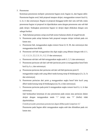 24
3. Penomoran
Ketentuan penomoran meliputi: penomoran bagian awal, bagian isi, dan bagian akhir.
Penomoran bagian awal, baik proposal ataupun skripsi, menggunakan romawi kecil (i,
ii, iii, iv dan seterusnya). Bagian isi proposal dianggap terdiri dari satu sub bab, maka
penomoran bagian isi proposal ini diperlakukan sama dengan penomoran satu sub bab
pada skripsi. Sedangkan penomoran bagian isi skripsi dapat dilakukan dengan cara
sebagai berikut:
a. Pada halaman pertama setiap awal bab nomor halaman ditulis di tengah bawah.
b. Penomoran pada setiap halaman baik proposal maupun skripsi terletak pada sisi
kanan atas.
c. Penomoran bab, menggunakan angka romawi besar (I, II, III, dan seterusnya) dan
menggunakan kata BAB.
d. Penomoran sub bab menggunakan dua digit angka yang dibatasi dengan titik (1.1,
1.2, 1.3, 2.1, 2.2, 2.3, 3.1, 3.2, 3.3 dan seterusnya).
e. Penomoran sub dari sub bab menggunakan angka arab (1, 2, 3, dan seterusnya).
f. Penomoran perincian sub dari sub bab (perincian point e) menggunakan huruf latin
kecil (a, b, c, dan seterusnya).
g. Penomoran perincian dari perincian sub dari sub bab (perincian point f)
menggunakan angka arab yang diberi tanda kurung tutup di belakangnya [1), 2), 3)
dan seterusnya].
h. Penomoran perincian dari point g menggunakan angka huruf latin kecil yang
diberi tanda kurung tutup di belakangnya [a), b), c) dan seterusnya].
i. Penomoran perincian pada point h menggunakan angka romawi kecil (i, ii, iii dan
seterusnya).
Jadi berdasarkan ketentuan di atas penomoran pada uraian atau perincian dalam
skripsi dengan menggunakan tanda “-” (strip) atau “•” (bullet) tidak
diperbolehkan.
Contoh prosedur penentuan penomoran dapat dilihat pada Lampiran 4.2
Penomoran pada bagian akhir menggunakan angka arab dan diletakkan pada sisi
kanan atas.
 