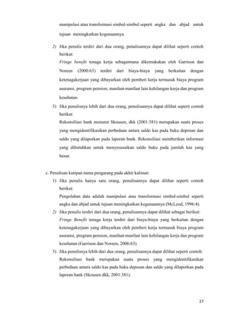27
manipulasi atau transformasi simbul-simbul seperti angka dan abjad untuk
tujuan meningkatkan kegunaannya.
2) Jika penulis terdiri dari dua orang, penulisannya dapat dilihat seperti contoh
berikut:
Fringe benefit tenaga kerja sebagaimana dikemukakan oleh Garrison dan
Noreen (2000:63) terdiri dari biaya-biaya yang berkaitan dengan
ketenagakerjaan yang dibayarkan oleh pemberi kerja termasuk biaya program
asuransi, program pension, manfaat-manfaat lain kehilangan kerja dan program
kesehatan.
3) Jika penulisnya lebih dari dua orang, penulisannya dapat dilihat seperti contoh
berikut:
Rekonsiliasi bank menurut Skousen, dkk (2001:381) merupakan suatu proses
yang mengidentifikasikan perbedaan antara saldo kas pada buku deposan dan
saldo yang dilaporkan pada laporan bank. Rekonsiliasi memberikan informasi
yang dibutuhkan untuk menyesusaikan saldo buku pada jumlah kas yang
benar.
c. Penulisan kutipan nama pengarang pada akhir kalimat:
1) Jika penulis hanya satu orang, penulisannya dapat dilihat seperti contoh
berikut:
Pengolahan data adalah manipulasi atau transformasi simbul-simbul seperti
angka dan abjad untuk tujuan meningkatkan kegunaannya (McLeod, 1996:4).
2) Jika penulis terdiri dari dua orang, penulisannya dapat dilihat sebagai berikut:
Fringe Benefit tenaga kerja terdiri dari biaya-biaya yang berkaitan dengan
ketenagakerjaan yang dibayarkan oleh pemberi kerja termasuk biaya program
asuransi, program pension, manfaat-manfaat lain kehilangan kerja dan program
kesehatan (Garrison dan Noreen, 2006:63).
3) Jika penulisnya lebih dari dua orang, penulisannya dapat dilihat seperti contoh:
Rekonsiliasi bank merupakan suatu proses yang mengidentifikasikan
perbedaan antara saldo kas pada buku deposan dan saldo yang dilaporkan pada
laporan bank (Skousen dkk, 2001:381).
 