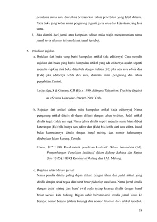 29
penulisan nama satu diurutkan berdasarkan tahun penerbitan yang lebih dahulu.
Pada buku yang kedua nama pengarang diganti garis lurus dan ketentuan yang lain
sama.
f. Jika diambil dari jurnal atau kumpulan tulisan maka wajib mencantumkan nama
jurnal serta halaman tulisan dalam jurnal tersebut.
6. Penulisan rujukan
a. Rujukan dari buku yang berisi kumpulan artikel (ada editornya) Cara menulis
rujukan dari buku yang berisi kumpulan artikel yang ada editornya adalah seperti
menulis rujukan dari buku ditambah dengan tulisan (Ed) jika ada satu editor dan
(Eds) jika editornya lebih dari satu, diantara nama pengarang dan tahun
penerbitan. Contoh:
Letheridge, S & Connon, C.R (Eds). 1980. Bilingual Education: Teaching English
as a Second Language. Praeger. New York.
b. Rujukan dari artikel dalam buku kumpulan artikel (ada editornya) Nama
pengarang artikel ditulis di depan diikuti dengan tahun terbitan. Judul artikel
ditulis tegak (tidak miring). Nama editor ditulis seperti menulis nama biasa diberi
keterangan (Ed) bila hanya satu editor dan (Eds) bila lebih dari satu editor. Judul
buku kumpulannya ditulis dengan huruf miring, dan nomor halamannya
disebutkan dalam kurung. Contoh:
Hasan, M.Z. 1990. Karakteristik penelitian kualitatif. Dalam Aminuddin (Ed),
Pengembangan Penelitian kualitatif dalam Bidang Bahasa dan Sastra
(hlm 12-25). HISKI Komisariat Malang dan YA3. Malang.
c. Rujukan artikel dalam jurnal
Nama penulis ditulis paling depan diikuti dengan tahun dan judul artikel yang
ditulis dengan cetak tegak dan huruf besar pada tiap awal kata. Nama jurnal ditulis
dengan cetak miring dan huruf awal pada setiap katanya ditulis dengan huruf
besar kecuali kata hubung. Bagian akhir berturut-turut ditulis jurnal tahun ke
berapa, nomor berapa (dalam kurung) dan nomor halaman dari artikel tersebut.
 