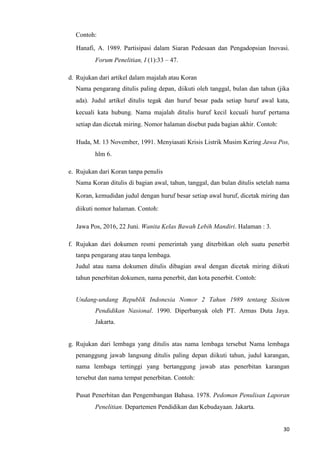 30
Contoh:
Hanafi, A. 1989. Partisipasi dalam Siaran Pedesaan dan Pengadopsian Inovasi.
Forum Penelitian, I (1):33 – 47.
d. Rujukan dari artikel dalam majalah atau Koran
Nama pengarang ditulis paling depan, diikuti oleh tanggal, bulan dan tahun (jika
ada). Judul artikel ditulis tegak dan huruf besar pada setiap huruf awal kata,
kecuali kata hubung. Nama majalah ditulis huruf kecil kecuali huruf pertama
setiap dan dicetak miring. Nomor halaman disebut pada bagian akhir. Contoh:
Huda, M. 13 November, 1991. Menyiasati Krisis Listrik Musim Kering Jawa Pos,
hlm 6.
e. Rujukan dari Koran tanpa penulis
Nama Koran ditulis di bagian awal, tahun, tanggal, dan bulan ditulis setelah nama
Koran, kemudidan judul dengan huruf besar setiap awal huruf, dicetak miring dan
diikuti nomor halaman. Contoh:
Jawa Pos, 2016, 22 Juni. Wanita Kelas Bawah Lebih Mandiri. Halaman : 3.
f. Rujukan dari dokumen resmi pemerintah yang diterbitkan oleh suatu penerbit
tanpa pengarang atau tanpa lembaga.
Judul atau nama dokumen ditulis dibagian awal dengan dicetak miring diikuti
tahun penerbitan dokumen, nama penerbit, dan kota penerbit. Contoh:
Undang-undang Republik Indonesia Nomor 2 Tahun 1989 tentang Sisitem
Pendidikan Nasional. 1990. Diperbanyak oleh PT. Armas Duta Jaya.
Jakarta.
g. Rujukan dari lembaga yang ditulis atas nama lembaga tersebut Nama lembaga
penanggung jawab langsung ditulis paling depan diikuti tahun, judul karangan,
nama lembaga tertinggi yang bertanggung jawab atas penerbitan karangan
tersebut dan nama tempat penerbitan. Contoh:
Pusat Penerbitan dan Pengembangan Bahasa. 1978. Pedoman Penulisan Laporan
Penelitian. Departemen Pendidikan dan Kebudayaan. Jakarta.
 