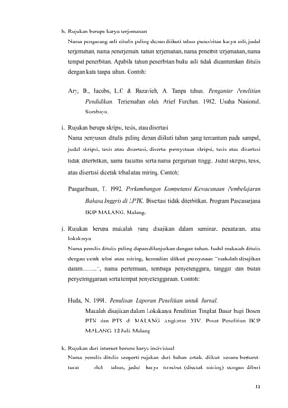 31
h. Rujukan berupa karya terjemahan
Nama pengarang asli ditulis paling depan diikuti tahun penerbitan karya asli, judul
terjemahan, nama penerjemah, tahun terjemahan, nama penerbit terjemahan, nama
tempat penerbitan. Apabila tahun penerbitan buku asli tidak dicantumkan ditulis
dengan kata tanpa tahun. Contoh:
Ary, D., Jacobs, L.C & Razavieh, A. Tanpa tahun. Pengantar Penelitian
Pendidikan. Terjemahan oleh Arief Furchan. 1982. Usaha Nasional.
Surabaya.
i. Rujukan berupa skripsi, tesis, atau disertasi
Nama penyusun ditulis paling depan diikuti tahun yang tercantum pada sampul,
judul skripsi, tesis atau disertasi, disertai pernyataan skripsi, tesis atau disertasi
tidak diterbitkan, nama fakultas serta nama perguruan tinggi. Judul skripsi, tesis,
atau disertasi dicetak tebal atau miring. Contoh:
Pangaribuan, T. 1992. Perkembangan Kompetensi Kewacanaan Pembelajaran
Bahasa Inggris di LPTK. Disertasi tidak diterbitkan. Program Pascasarjana
IKIP MALANG. Malang.
j. Rujukan berupa makalah yang disajikan dalam seminar, penataran, atau
lokakarya.
Nama penulis ditulis paling depan dilanjutkan dengan tahun. Judul makalah ditulis
dengan cetak tebal atau miring, kemudian diikuti pernyataan “makalah disajikan
dalam……..”, nama pertemuan, lembaga penyelenggara, tanggal dan bulan
penyelenggaraan serta tempat penyelenggaraan. Contoh:
Huda, N. 1991. Penulisan Laporan Penelitian untuk Jurnal.
Makalah disajikan dalam Lokakarya Penelitian Tingkat Dasar bagi Dosen
PTN dan PTS di MALANG Angkatan XIV. Pusat Penelitian IKIP
MALANG. 12 Juli. Malang
k. Rujukan dari internet berupa karya individual
Nama penulis ditulis seeperti rujukan dari bahan cetak, diikuti secara berturut-
turut oleh tahun, judul karya tersebut (dicetak miring) dengan diberi
 