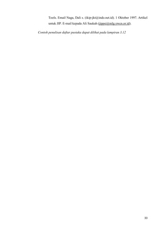 33
Tools. Email Naga, Dali s. (ikip-jkt@indo.net.id). 1 Oktober 1997. Artikel
untuk JIP. E-mail kepada Ali Saukah (jippsi@mlg.ywcn.or.id).
Contoh penulisan daftar pustaka dapat dilihat pada lampiran 3.12
 