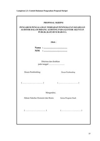 37
Lampiran 2.3. Contoh Halaman Pengesahan Proposal Skripsi
PROPOSAL SKRIPSI
PENGARUH PENGALAMAN TERHADAP PENINGKATAN KEAHLIAN
AUDITOR DALAM BIDANG AUDITING PADA KANTOR AKUNTAN
PUBLIK (KAP) DI SURABAYA
Oleh :
Nama : …………………………
NIM : …………………………
Diterima dan disahkan
pada tanggal ...............................
Dosen Pembimbing Dosen Pembanding
( ………………………… ) ( ………………………… )
Mengetahui,
Dekan Fakultas Ekonomi dan Bisnis Ketua Program Studi
( ………………………… ) ( ………………………… )
 