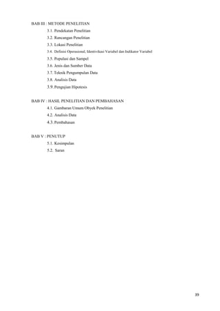 39
BAB III : METODE PENELITIAN
3.1. Pendekatan Penelitian
3.2. Rancangan Penelitian
3.3. Lokasi Penelitian
3.4. Definisi Operasional, Identivikasi Variabel dan Indikator Variabel
3.5. Populasi dan Sampel
3.6. Jenis dan Sumber Data
3.7. Teknik Pengumpulan Data
3.8. Analisis Data
3.9.Pengujian Hipotesis
BAB IV : HASIL PENELITIAN DAN PEMBAHASAN
4.1. Gambaran Umum Obyek Penelitian
4.2. Analisis Data
4.3.Pembahasan
BAB V : PENUTUP
5.1. Kesimpulan
5.2. Saran
 