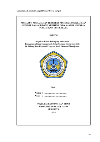 40
Lampiran 3.1. Contoh Sampul Depan / Cover Skripsi
PENGARUH PENGALAMAN TERHADAP PENINGKATAN KEAHLIAN
AUDITOR DALAM BIDANG AUDITING PADA KANTOR AKUNTAN
PUBLIK (KAP) DI SURABAYA
SKRIPSI
Diajukan Untuk Pelengkap Kurikulum
Persyaratan Guna Memperoleh Gelar Sarjana Strata Satu (S1)
Di Bidang Ilmu Ekonomi Program Studi Ekonomi Manajemen
Oleh :
Nama : …………………………
NIM : …………………………
FAKULTAS EKONOMI DAN BISNIS
UNIVERSITAS DR. SOETOMO
SURABAYA
2018
 