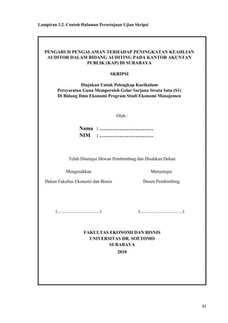 41
Lampiran 3.2. Contoh Halaman Persetujuan Ujian Skripsi
PENGARUH PENGALAMAN TERHADAP PENINGKATAN KEAHLIAN
AUDITOR DALAM BIDANG AUDITING PADA KANTOR AKUNTAN
PUBLIK (KAP) DI SURABAYA
SKRIPSI
Diajukan Untuk Pelengkap Kurikulum
Persyaratan Guna Memperoleh Gelar Sarjana Strata Satu (S1)
Di Bidang Ilmu Ekonomi Program Studi Ekonomi Manajemen
Oleh :
Nama : …………………………
NIM : …………………………
Telah Disetujui Dewan Pembimbing dan Disahkan Dekan
Mengesahkan Menyetujui
Dekan Fakultas Ekonomi dan Bisnis Dosen Pembimbing
(.....................................) (.....................................)
FAKULTAS EKONOMI DAN BISNIS
UNIVERSITAS DR. SOETOMO
SURABAYA
2018
 