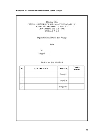 42
Lampiran 3.3. Contoh Halaman Susunan Dewan Penguji
Diterima Oleh
PANITIA UJIAN SKRIPSI SARJANA STRATA SATU (S1)
FAKULTAS EKONOMI DAN BISNIS
UNIVERSITAS DR. SOETOMO
S U R A B A Y A
Dipertahankan di Depan Tim Penguji
Pada
Hari :
Tanggal :
SUSUNAN TIM PENGUJI
NO NAMA PENGUJI STATUS
TANDA
TANGAN
1 Penguji I
2 Penguji II
3 Penguji III
 