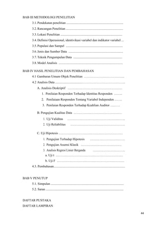 44
BAB III METODOLOGI PENELITIAN
3.1.Pendekatan penelitian .......................................................................
3.2.Rancangan Penelitian .......................................................................
3.3.Lokasi Penelitian .............................................................................
3.4.Definisi Operasional, identivikasi variabel dan indikator variabel ...
3.5.Populasi dan Sampel .......................................................................
3.6.Jenis dan Sumber Data ....................................................................
3.7.Teknik Pengumpulan Data .............................................................
3.8.Model Analisis ................................................................................
BAB IV HASIL PENELITIAN DAN PEMBAHASAN
4.1 Gambaran Umum Objek Penelitian ………………………………..
4.2 Analisis Data .................................…………………………………..
A. Analisis Deskriptif ……………………………………………
1. Penilaian Responden Terhadap Identitas Responden ……..
2. Penilaiaan Responden Tentang Variabel Independen …….
3. Penilaian Responden Terhadap Keahlian Auditor ………
B. Pengujian Kualitas Data ………………………………………
1. Uji Validitas ………………………………………………
2. Uji Reliabilitas ……………………………………………
C. Uji Hipotesis ……………………………………………………
1. Pengujian Terhadap Hipotesis ……………………………
2. Pengujian Asumsi Klasik …………………………………
3. Analisis Regresi Linier Berganda …………………………
a. Uji t ………………………………………………………
b. Uji F ………………………………………………………
4.3. Pembahasan.........................................................................................
BAB V PENUTUP
5.1. Simpulan ...........................................................................................
5.2. Saran .................................................................................................
DAFTAR PUSTAKA
DAFTAR LAMPIRAN
 