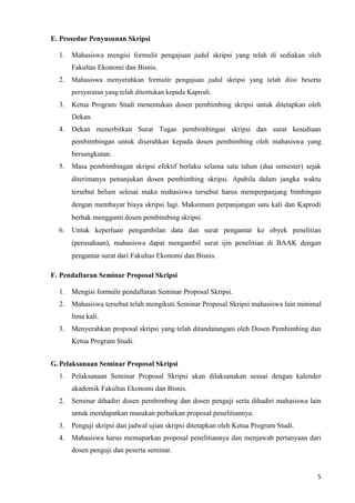 5
E. Prosedur Penyusunan Skripsi
1. Mahasiswa mengisi formulir pengajuan judul skripsi yang telah di sediakan oleh
Fakultas Ekonomi dan Bisnis.
2. Mahasiswa menyerahkan formulir pengajuan judul skripsi yang telah diisi beserta
persyaratan yang telah ditentukan kepada Kaprodi.
3. Ketua Program Studi menentukan dosen pembimbing skripsi untuk ditetapkan oleh
Dekan.
4. Dekan menerbitkan Surat Tugas pembimbingan skripsi dan surat kesediaan
pembimbingan untuk diserahkan kepada dosen pembimbing oleh mahasiswa yang
bersangkutan.
5. Masa pembimbingan skripsi efektif berlaku selama satu tahun (dua semester) sejak
diterimanya penunjukan dosen pembimbing skripsi. Apabila dalam jangka waktu
tersebut belum selesai maka mahasiswa tersebut harus memperpanjang bimbingan
dengan membayar biaya skripsi lagi. Maksimum perpanjangan satu kali dan Kaprodi
berhak mengganti dosen pembimbing skripsi.
6. Untuk keperluan pengambilan data dan surat pengantar ke obyek penelitian
(perusahaan), mahasiswa dapat mengambil surat ijin penelitian di BAAK dengan
pengantar surat dari Fakultas Ekonomi dan Bisnis.
F. Pendaftaran Seminar Proposal Skripsi
1. Mengisi formulir pendaftaran Seminar Proposal Skripsi.
2. Mahasiswa tersebut telah mengikuti Seminar Proposal Skripsi mahasiswa lain minimal
lima kali.
3. Menyerahkan proposal skripsi yang telah ditandatangani oleh Dosen Pembimbing dan
Ketua Program Studi.
G. Pelaksanaan Seminar Proposal Skripsi
1. Pelaksanaan Seminar Proposal Skripsi akan dilaksanakan sesuai dengan kalender
akademik Fakultas Ekonomi dan Bisnis.
2. Seminar dihadiri dosen pembimbing dan dosen penguji serta dihadiri mahasiswa lain
untuk mendapatkan masukan perbaikan proposal penelitiannya.
3. Penguji skripsi dan jadwal ujian skripsi ditetapkan oleh Ketua Program Studi.
4. Mahasiswa harus memaparkan proposal penelitiannya dan menjawab pertanyaan dari
dosen penguji dan peserta seminar.
 