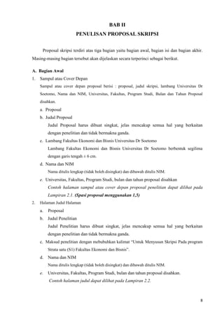 8
BAB II
PENULISAN PROPOSAL SKRIPSI
Proposal skripsi terdiri atas tiga bagian yaitu bagian awal, bagian isi dan bagian akhir.
Masing-masing bagian tersebut akan dijelaskan secara terperinci sebagai berikut.
A. Bagian Awal
1. Sampul atau Cover Depan
Sampul atau cover depan proposal berisi : proposal, judul skripsi, lambang Universitas Dr
Soetomo, Nama dan NIM, Universitas, Fakultas, Program Studi, Bulan dan Tahun Proposal
disahkan.
a. Proposal
b. Judul Proposal
Judul Proposal harus dibuat singkat, jelas mencakup semua hal yang berkaitan
dengan penelitian dan tidak bermakna ganda.
c. Lambang Fakultas Ekonomi dan Bisnis Universitas Dr Soetomo
Lambang Fakultas Ekonomi dan Bisnis Universitas Dr Soetomo berbentuk segilima
dengan garis tengah ± 6 cm.
d. Nama dan NIM
Nama ditulis lengkap (tidak boleh disingkat) dan dibawah ditulis NIM.
e. Universitas, Fakultas, Program Studi, bulan dan tahun proposal disahkan
Contoh halaman sampul atau cover depan proposal penelitian dapat dilihat pada
Lampiran 2.1. (Spasi proposal menggunakan 1,5)
2. Halaman Judul Halaman
a. Proposal
b. Judul Penelitian
Judul Penelitian harus dibuat singkat, jelas mencakup semua hal yang berkaitan
dengan penelitian dan tidak bermakna ganda.
c. Maksud penelitian dengan mebubuhkan kalimat “Untuk Menyusun Skripsi Pada program
Strata satu (S1) Fakultas Ekonomi dan Bisnis”.
d. Nama dan NIM
Nama ditulis lengkap (tidak boleh disingkat) dan dibawah ditulis NIM.
e. Universitas, Fakultas, Program Studi, bulan dan tahun proposal disahkan.
Contoh halaman judul dapat dilihat pada Lampiran 2.2.
 