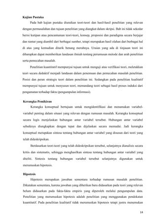 14
Kajian Pustaka
Pada bab kajian pustaka diuraikan teori-teori dan hasil-hasil penelitian yang relevan
dengan permasalahan dan tujuan penelitian yang diangkat dalam skripsi. Bab ini tidak sekedar
berisi kutipan atau pencantuman teori-teori, konsep, proposisi dan paradigma secara berjajar
dan runtut yang diambil dari berbagai sumber, tetapi merupakan hasil olahan dari berbagai hal
di atas yang kemudian ditarik benang merahnya. Uraian yang ada di tinjauan teori ini
diharapkan dapat memberikan landasan ilmiah tentang perumusan metode dan arah penelitian
serta pemecahan masalah.
Penelitian kuantitatif mempunyai tujuan untuk menguji atau verifikasi teori, meletakkan
teori secara deduktif menjadi landasan dalam penemuan dan pemecahan masalah penelitian.
Posisi dan peran strategis teori dalam penelitian ini. Sedangkan pada penelitian kualitatif
mempunyai tujuan untuk menyusun teori, memandang teori sebagai hasil proses induksi dari
pengamatan terhadap fakta (pengumpulan informasi).
Kerangka Pemikiran
Kerangka konseptual bertujuan untuk mengidentifikasi dan menamakan variabel-
variabel penting dalam situasi yang relevan dengan rumusan masalah. Kerangka konseptual
secara logis menjelaskan hubungan antar variabel tersebut. Hubungan antar variabel
sebaiknya diungkapkan dengan tepat dan dijelaskan secara memadai. Jadi kerangka
konseptual merupakan sintesa tentang hubungan antar variabel yang disusun dari teori yang
telah dideskripsikan.
Berdasarkan teori-teori yang telah dideskripsikan tersebut, selanjutnya dianalisis secara
kritis dan sistematis, sehingga menghasilkan sintesa tentang hubungan antar variabel yang
diteliti. Sintesis tentang hubungan variabel tersebut selanjutnya digunakan untuk
merumuskan hipotesis.
Hipotesis
Hipotesis merupakan jawaban sementara terhadap rumusan masalah penelitian.
Dikatakan sementara, karena jawaban yang diberikan baru didasarkan pada teori yang relevan
belum didasarkan pada fakta-fakta empiris yang diperoleh melalui pengumpulan data.
Penelitian yang merumuskan hipotesis adalah penelitian yang menggunakan pendekatan
kuantitatif. Pada penelitian kualitatif tidak merumuskan hipotesis tetapi justru menemukan
 