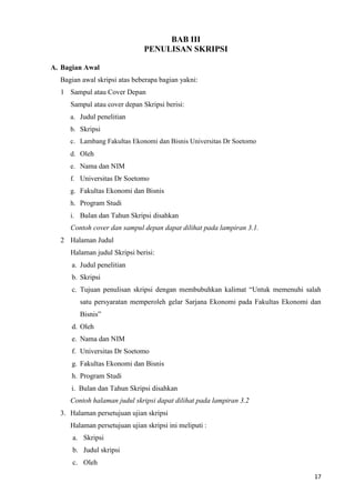 17
BAB III
PENULISAN SKRIPSI
A. Bagian Awal
Bagian awal skripsi atas beberapa bagian yakni:
1 Sampul atau Cover Depan
Sampul atau cover depan Skripsi berisi:
a. Judul penelitian
b. Skripsi
c. Lambang Fakultas Ekonomi dan Bisnis Universitas Dr Soetomo
d. Oleh
e. Nama dan NIM
f. Universitas Dr Soetomo
g. Fakultas Ekonomi dan Bisnis
h. Program Studi
i. Bulan dan Tahun Skripsi disahkan
Contoh cover dan sampul depan dapat dilihat pada lampiran 3.1.
2 Halaman Judul
Halaman judul Skripsi berisi:
a. Judul penelitian
b. Skripsi
c. Tujuan penulisan skripsi dengan membubuhkan kalimat “Untuk memenuhi salah
satu persyaratan memperoleh gelar Sarjana Ekonomi pada Fakultas Ekonomi dan
Bisnis”
d. Oleh
e. Nama dan NIM
f. Universitas Dr Soetomo
g. Fakultas Ekonomi dan Bisnis
h. Program Studi
i. Bulan dan Tahun Skripsi disahkan
Contoh halaman judul skripsi dapat dilihat pada lampiran 3.2
3. Halaman persetujuan ujian skripsi
Halaman persetujuan ujian skripsi ini meliputi :
a. Skripsi
b. Judul skripsi
c. Oleh
 