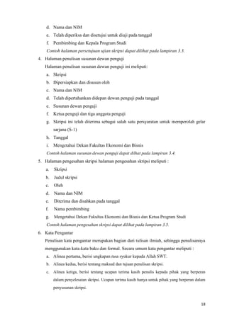 18
d. Nama dan NIM
e. Telah diperiksa dan disetujui untuk diuji pada tanggal
f. Pembimbing dan Kepala Program Studi
Contoh halaman persetujuan ujian skripsi dapat dilihat pada lampiran 3.3.
4. Halaman penulisan susunan dewan penguji
Halaman penulisan susunan dewan penguji ini meliputi:
a. Skripsi
b. Dipersiapkan dan disusun oleh
c. Nama dan NIM
d. Telah dipertahankan didepan dewan penguji pada tanggal
e. Susunan dewan penguji
f. Ketua penguji dan tiga anggota penguji
g. Skripsi ini telah diterima sebagai salah satu persyaratan untuk memperolah gelar
sarjana (S-1)
h. Tanggal
i. Mengetahui Dekan Fakultas Ekonomi dan Bisnis
Contoh halaman susunan dewan penguji dapat dilhat pada lampiran 3.4.
5. Halaman pengesahan skripsi halaman pengesahan skripsi meliputi :
a. Skripsi
b. Judul skripsi
c. Oleh
d. Nama dan NIM
e. Diterima dan disahkan pada tanggal
f. Nama pembimbing
g. Mengetahui Dekan Fakultas Ekonomi dan Bisnis dan Ketua Program Studi
Contoh halaman pengesahan skripsi dapat dilihat pada lampiran 3.5.
6. Kata Pengantar
Penulisan kata pengantar merupakan bagian dari tulisan ilmiah, sehingga penulisannya
menggunakan kata-kata baku dan formal. Secara umum kata pengantar meliputi :
a. Alinea pertama, berisi ungkapan rasa syukur kepada Allah SWT.
b. Alinea kedua, berisi tentang maksud dan tujuan penulisan skripsi.
c. Alinea ketiga, berisi tentang ucapan terima kasih penulis kepada pihak yang berperan
dalam penyelesaian skripsi. Ucapan terima kasih hanya untuk pihak yang berperan dalam
penyusunan skripsi.
 