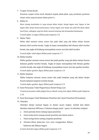 19
7. Ucapan Terima Kasih
Penulisan ucapan terima kasih ditujukan kepada pihak-pihak yang membantu penulisan
skripsi selain yang tercantum dalam point 6.c.
8. Daftar Isi
Berisi tentang keseluruhan isi yang termuat dalam skripsi, berupa bagian awal, bagian isi dan
bagian akhir skripsi beserta perinciannya. Semua bagian awal skripsi dan judul bab ditulis dalam
huruf besar, sedangkan yang lain ditulis menurut ketentuan dan dicantumkan halamannya.
Contoh daftar isi dapat dilihat pada lampiran 3.6.
9. Daftar Tabel
Daftar tabel menurut semua nomor dan judul tabel yang ada dalam skripsi beserta
halaman tabel tersebut berada. Angka di depan menunjukkan bab dimana tabel tersebut
berada, dan angka di belakang menunjukkan nomor urut dari tabel tersebut.
Contoh daftar tabel dapat dilihat pada Lampiran 3.7.
10. Daftar Gambar
Daftar gambar memuat semua nomor dan judul gambar yang ada dalam skripsi beserta
halaman gambar tersebut berada. Angka di depan menunjukkan bab dimana gambar
tersebut berada, dan angka di belakang menunjukkan nomor urut dari gambar tersebut.
Contoh daftar gambar dapat dilihat pada Lampiran 3.8.
11. Daftar lampiran
Daftar lampiran memuat semua nomor dan judul lampiran yang ada dalam skripsi
beserta halaman lampiran tersebut berada.
Contoh daftar gambar dapat dilihat pada Lampiran 3.9.
12. Surat Pernyataan Tidak Plagiat Karya Ilmiah Orang Lain
Contoh pernyataan tidak plagiat karya ilmiah orang lain dapat dilihat pada lampiran
3.10.
13. Surat Keterangan Telah Melakukan Penelitian dari obyek Penelitian (Perusahaan)
14. Abstraksi
Abstraksi skripsi memuat bagian isi skripsi secara ringkas. Jumlah kata dalam
abstraksi maksimal 400 kata (1 halaman dengan jarak 1 spasi). Isi abstraksi meliputi:
a. Alenia pertama berisi tentang tujuan penelitian
b. Alenia kedua berisi tentang metode penelitian dan teknik analisis
c. Alenia ketiga berisi tentang simpulan penelitian
d. Abstraksi dibuat dalam dua versi yaitu menggunakan Bahasa
Indonesia dan Bahasa Inggris
Contoh abstraksi dapat dilihat pada Lampiran 3.11.
 