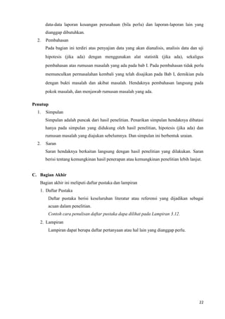 22
data-data laporan keuangan perusahaan (bila perlu) dan laporan-laporan lain yang
dianggap dibutuhkan.
2. Pembahasan
Pada bagian ini terdiri atas penyajian data yang akan dianalisis, analisis data dan uji
hipotesis (jika ada) dengan menggunakan alat statistik (jika ada), sekaligus
pembahasan atas rumusan masalah yang ada pada bab I. Pada pembahasan tidak perlu
memunculkan permasalahan kembali yang telah disajikan pada Bab I, demikian pula
dengan bukti masalah dan akibat masalah. Hendaknya pembahasan langsung pada
pokok masalah, dan menjawab rumusan masalah yang ada.
Penutup
1. Simpulan
Simpulan adalah puncak dari hasil penelitian. Penarikan simpulan hendaknya dibatasi
hanya pada simpulan yang didukung oleh hasil penelitian, hipotesis (jika ada) dan
rumusan masalah yang diajukan sebelumnya. Dan simpulan ini berbentuk uraian.
2. Saran
Saran hendaknya berkaitan langsung dengan hasil penelitian yang dilakukan. Saran
berisi tentang kemungkinan hasil penerapan atau kemungkinan penelitian lebih lanjut.
C. Bagian Akhir
Bagian akhir ini meliputi daftar pustaka dan lampiran
1. Daftar Pustaka
Daftar pustaka berisi keseluruhan literatur atau referensi yang dijadikan sebagai
acuan dalam penelitian.
Contoh cara penulisan daftar pustaka dapa dilihat pada Lampiran 3.12.
2. Lampiran
Lampiran dapat berupa daftar pertanyaan atau hal lain yang dianggap perlu.
 