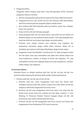25
4. Penggunaan bahasa
Penggunaan bahasa mengacu pada Ejaan Yang Disempurnakan (EYD). Ketentuan
penggunaan bahasa ini meliputi:
a. Kalimat yang digunakan pada penulisan proposal dan skripsi adalah kalimat pasif.
b. Penggunaan kata saya, aku, mereka, dia, kita, dan sejenisnya tidak diperbolehkan.
Kata-kata (terutama pada kata pengantar) diganti menjadi penulis.
c. Kata sambung tidak boleh digunakan pada awal kalimat, seperti: dan, walaupun,
karena, dan sejenisnya.
d. Setiap sub bab terdiri dari beberapa paragraph.
e. Setiap paragraph terdiri dari satu pokok pikiran, yang terdiri dari satu kalimat inti
ditambah dengan satu atau beberapa kalimat penjelas. Jadi setiap paragraph harus
terdiri dari lebih dari satu kalimat tetapi dengan satu pokok pikiran.
f. Penulisan unsur serapan terutama unsur pinjaman yang ucapannya dan
penulisannya disesuaikan dengan kaidah bahasa Indonesia. Dalam hal ini
diusahakan agar ejaannya masih dapat dibandingkan dengan bentuk asalnya.
g. Penggunaan awalan kata dibedakan. Contohnya kata ”di” dapat merupakan awalan
dan kata depan. Kata yang menunjukkan kata depan harus dipisah dengan kata
yang mengikutinya, misalnya: di sidoarjo, di bawah, dan sebagainya. “di” yang
menunjukkan aawalan harus digabung dengan kata yang mengikutinya, misalnya:
diubah, dihapus, dan sebagainya.
B. Ketentuan Khusus
Ketentuan khusus ini meliputi penulisan judul bab, sub bab, sub dari sub bab: cara
penulisan petikan langsung dan penulisan daftar pustaka. Berikut penjelasannya:
1. Penulisan judul bab, sub bab, dan sub dari sub bab.
a. Penulisan judul bab, semua menggunakan huruf besar dan dicetak tebal.
Sedangkan penulisan judul table, gambar, lampiran dan uraian dalam sub bab dan
sebagainya tidak boleh menggunakan huru besar semua.
b. Penulisan sub bab yang menggunakan huruf besar hanya awal setiap kata dan
dicetak tebal, kecuali untuk kata sambung atau kata depan, misalnya: A. Latar
Belakang; B. Perumusan Masalah. Proposal dianggap sebagai sub bab. Jadi
penulisannya sama seperti ketentuan pada bab skripsi.
c. Penulisan sub dari sub bab menggunakan huruf kecil, kecuali awal kalimat dan
penggunaannya harus berdasarkan EYD, kecuali nama kota.
 