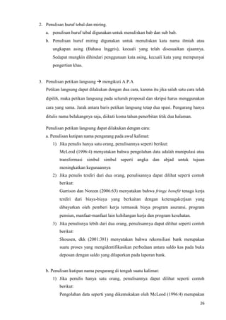 26
2. Penulisan huruf tebal dan miring.
a. penulisan huruf tebal digunakan untuk menuliskan bab dan sub bab.
b. Penulisan huruf miring digunakan untuk menuliskan kata nama ilmiah atau
ungkapan asing (Bahasa Inggris), kecuali yang telah disesuaikan ejaannya.
Sedapat mungkin dihindari penggunaan kata asing, kecuali kata yang mempunyai
pengertian khas.
3. Penulisan petikan langsung → mengikuti A.P.A
Petikan langsung dapat dilakukan dengan dua cara, karena itu jika salah satu cara telah
dipilih, maka petikan langsung pada seluruh proposal dan skripsi harus menggunakan
cara yang sama. Jarak antara baris petikan langsung tetap dua spasi. Pengarang hanya
ditulis nama belakangnya saja, diikuti koma tahun penerbitan titik dua halaman.
Penulisan petikan langsung dapat dilakukan dengan cara:
a. Penulisan kutipan nama pengarang pada awal kalimat:
1) Jika penulis hanya satu orang, penulisannya seperti berikut:
McLeod (1996:4) menyatakan bahwa pengolahan data adalah manipulasi atau
transformasi simbul simbul seperti angka dan abjad untuk tujuan
meningkatkan kegunaannya
2) Jika penulis terdiri dari dua orang, penulisannya dapat dilihat seperti contoh
berikut:
Garrison dan Noreen (2006:63) menyatakan bahwa fringe benefit tenaga kerja
terdiri dari biaya-biaya yang berkaitan dengan ketenagakerjaan yang
dibayarkan oleh pemberi kerja termasuk biaya program asuransi, program
pensiun, manfaat-manfaat lain kehilangan kerja dan program kesehatan.
3) Jika penulisnya lebih dari dua orang, penulisannya dapat dilihat seperti contoh
berikut:
Skousen, dkk (2001:381) menyatakan bahwa rekonsiliasi bank merupakan
suatu proses yang mengidentifikasikan perbedaan antara saldo kas pada buku
deposan dengan saldo yang dilaporkan pada laporan bank.
b. Penulisan kutipan nama pengarang di tengah suatu kalimat:
1) Jika penulis hanya satu orang, penulisannya dapat dilihat seperti contoh
berikut:
Pengolahan data seperti yang dikemukakan oleh McLeod (1996:4) merupakan
 