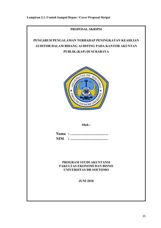 35
Lampiran 2.1. Contoh Sampul Depan / Cover Proposal Skripsi
PROPOSAL SKRIPSI
PENGARUH PENGALAMAN TERHADAP PENINGKATAN KEAHLIAN
AUDITOR DALAM BIDANG AUDITING PADA KANTOR AKUNTAN
PUBLIK (KAP) DI SURABAYA
Oleh :
Nama : …………………………
NIM : …………………………
PROGRAM STUDI AKUNTANSI
FAKULTAS EKONOMI DAN BISNIS
UNIVERSITAS DR SOETOMO
JUNI 2018
 