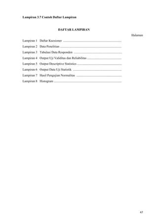 47
Lampiran 3.7 Contoh Daftar Lampiran
DAFTAR LAMPIRAN
Halaman
Lampiran 1 Daftar Kuesioner .........................................................................
Lampiran 2 Data Penelitian .............................................................................
Lampiran 3 Tabulasi Data Responden ............................................................
Lampiran 4 Output Uji Validitas dan Reliabilitas ...........................................
Lampiran 5 Output Descriptive Statistics ........................................................
Lampiran 6 Output Data Uji Statistik .............................................................
Lampiran 7 Hasil Pengujian Normalitas .........................................................
Lampiran 8 Histogram .....................................................................................
 