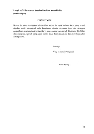 48
Lampiran 3.8 Pernyataan Keaslian Penulisan Karya Ilmiah
(Tidak Plagiat)
PERNYATAAN
Dengan ini saya menyatakan bahwa dalam skripsi ini tidak terdapat karya yang pernah
diajukan untuk memperoleh gelar kesarjanaan disuatu perguruan tinggi dan sepanjang
pengetahuan saya juga tidak terdapat karya atau pendapat yang pernah ditulis atau diterbitkan
oleh orang lain. Kecuali yang secara tertulis diacu dalam naskah ini dan disebutkan dalam
daftar pustaka.
Surabaya..............................
Yang Membuat Pernyataan
Nama Terang
 