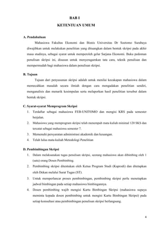 4
BAB I
KETENTUAN UMUM
A. Pendahuluan
Mahasiswa Fakultas Ekonomi dan Bisnis Universitas Dr Soetomo Surabaya
diwajibkan untuk melakukan penelitian yang dituangkan dalam bentuk skripsi pada akhir
masa studinya, sebagai syarat untuk memperoleh gelar Sarjana Ekonomi. Buku pedoman
penulisan skripsi ini, disusun untuk menyeragamkan tata cara, teknik penulisan dan
mempermudah bagi mahasiswa dalam penulisan skripsi.
B. Tujuan
Tujuan dari penyusunan skripsi adalah untuk menilai kecakapan mahasiswa dalam
memecahkan masalah secara ilmiah dengan cara mengadakan penelitian sendiri,
menganalisis dan menarik kesimpulan serta melaporkan hasil penelitian tersebut dalam
bentuk skripsi.
C. Syarat-syarat Memprogram Skripsi
1. Terdaftar sebagai mahasiswa FEB-UNITOMO dan mengisi KRS pada semester
berjalan.
2. Mahasiswa yang memprogram skripsi telah menempuh mata kuliah minimal 120 SKS dan
tercatat sebagai mahasiswa semester 7.
3. Memenuhi persyaratan administrasi akademik dan keuangan.
4. Telah lulus mata kuliah Metodologi Penelitian
D. Pembimbingan Skripsi
1. Dalam melaksanakan tugas penulisan skripsi, seorang mahasiswa akan dibimbing oleh 1
(satu) orang Dosen Pembimbing.
2. Pembimbing skripsi ditentukan oleh Ketua Program Studi (Kaprodi) dan ditetapkan
oleh Dekan melalui Surat Tugas (ST).
3. Untuk memperlancar proses pembimbingan, pembimbing skripsi perlu menetapkan
jadwal bimbingan pada setiap mahasiswa bimbingannya.
4. Dosen pembimbing wajib mengisi Kartu Bimbingan Skripsi (mahasiswa supaya
meminta kepada dosen pembimbing untuk mengisi Kartu Bimbingan Skripsi) pada
setiap konsultasi atau pembimbingan penulisan skripsi berlangsung.
 