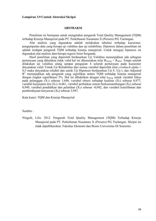49
Lampiran 3.9 Contoh Abstraksi Skripsi
ABSTRAKSI
Penelitian ini bertujuan untuk mengetahui pengaruh Total Quality Management (TQM)
terhadap Kinerja Manajerial pada PT. Perkebunan Nusantara X (Persero) PG Toelangan.
Alat analisis yang digunakan adalah melakukan tabulasi terhadap kuesioner,
pengumpulan data yang berupa uji validitas dan uji reliabilitas. Hipotesis dalam penelitian ini
adalah terdapat pengaruh TQM terhadap kinerja manajerial. Untuk menguji hipotesis ini
digunakan alat analisis data berupa regresi linier berganda.
Hasil penelitian yang diperoleh berdasarkan Uji Validitas menunjukkan ada sebagian
pertanyaan yang dikatakan tidak valid hal ini dikarenakan nilai Rhitung < Rtabel. Tetapi setelah
dilakukan uji validitas ulang sampai pengujian 4 seluruh pertanyaan pada kuesioner
dinyatakan valid. Untuk Uji Reliabilitas dari semua variabel diperoleh nilai cronbach alpha >
0,5 maka dinyatakan reliabel dan untuk Uji Hipotesis berdasarkan Uji F, Uji t, dan Adjusted
R2
menunjukkan ada pengaruh yang signifikan antara TQM terhadap kinerja manajerial
dengan tingkat signifikansi 5%. Hal ini dibuktikan dengan nilai thitung untuk variabel fokus
pada pelanggan (X1) sebesar 1,686, variabel obsesi terhadap kualitas (X2) sebesar 0,977,
variabel kerjasama tim (X3) -0,461, variabel perbaikan sistem berkesinambungan (X4) sebesar
0,949, variabel pendidikan dan pelatihan (X5) sebesar -0,942, dan variabel keterlibatan dan
pemberdayaan karyawan (X6) sebesar 2,947.
Kata kunci: TQM dan Kinerja Manajerial
Sumber :
Ningsih, Lilis. 2012. Pengaruh Total Quality Management (TQM) Terhadap Kinerja
Manajerial pada PT. Perkebunan Nusantara X (Persero) PG Toelangan. Skripsi ini
tidak dipublikasikan. Fakultas Ekonomi dan Bisnis Universitas Dr Soetomo.
 