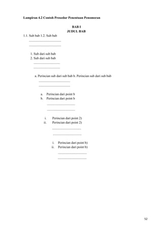 52
Lampiran 4.2 Contoh Prosedur Penentuan Penomoran
BAB I
JUDUL BAB
1.1. Sub bab 1.2. Sub bab
.......................................
.......................................
1. Sub dari sub bab
2. Sub dari sub bab
................................
................................
a. Perincian sub dari sub bab b. Perincian sub dari sub bab
......................................
......................................
a. Perincian dari point b
b. Perincian dari point b
..................................
..................................
i. Perincian dari point 2)
ii. Perincian dari point 2)
...................................
...................................
i. Perincian dari point b)
ii. Perincian dari point b)
...................................
...................................
 