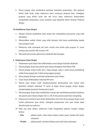 6
5. Dosen penguji akan memberikan penilaian kelayakan proposalnya. Jika proposal
dinilai tidak layak, maka mahasiswa harus menyusun proposal baru, sedangkan
proposal yang dinilai layak dan ada revisi maka mahasiswa berkewajiban
memperbaiki proposalnya sesuai masukan yang diperoleh dalam Seminar Proposal
Skripsi.
H.Pendaftaran Ujian Skripsi
1. Mengisi formulir pendaftaran ujian skripsi dan melampirkan persyaratan yang telah
ditentukan.
2. Menyerahkan naskah skripsi yang telah disetujui oleh dosen pembimbing kepada
ketua program studi.
3. Mahasiswa telah menempuh dan lulus seluruh mata kuliah pada program S1 sesuai
prodinya dan memiliki IPK minimal 3,00.
4. Memenuhi persyaratan administrasi akademik dan keuangan.
I. Pelaksanaan Ujian Skripsi
1. Pelaksanaan ujian skripsi akan dilaksanakan sesuai dengan kalender akademik.
2. Dewan penguji skripsi dan jadwal ujian skripsi ditetapkan oleh Dekan FEB.
3. Dewan penguji skripsi terdiri atas 3 (tiga) penguji, yakni 1 (satu) dosen pembimbing
selaku ketua penguji dan 2 (dua) orang anggota penguji.
4. Ketua penguji bertugas memimpin pelaksanaan ujian skripsi.
5. Ujian skripsi dilaksanakan maksimal 90 menit.
6. Peserta ujian skripsi wajib mempresentasikan pokok-pokok atau intisari hasil
penelitian (skripsi) maksimal 15 menit di depan dewan penguji skripsi dengan
mempersiapkan presentasi berupa power point.
7. Dewan penguji skripsi akan memberikan evaluasi dan memberikan penilaian kelulusan
atas peserta ujian skripsi dengan nilai A, AB, B atau peserta ujian harus mengulang.
9. Pengumuman kelulusan ujian skripsi dilaksanakan oleh ketua dewan penguji skripsi sesaat
setelah pelaksanaan ujian skripsi, sedangkan pengumuman nilai ujian skripsi dapat
diketahui pada saat yudisium.
10. Pada saat ujian skripsi, mahasiswa wajib mengenakan pakaian seragam sebagai
berikut:
- Pria : pakaian putih, celana hitam (bukan celana jeans), berdasi dan berjas
almamater
- Wanita : pakaian putih, rok hitam (bukan jeans) dan berjas almamater
 