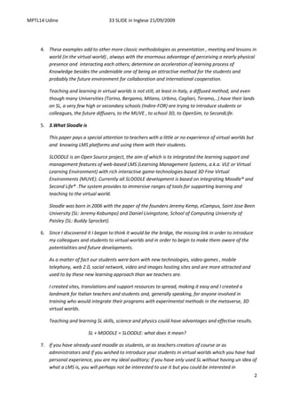 MPTL14 Udine                          33 SLIDE in Inglese 21/09/2009




     4. These examples add to other more classic methodologies as presentation , meeting and lessons in
        world (in the virtual world) , always with the enormous advantage of perceiving a nearly physical
        presence and interacting each others; determine an acceleration of learning process of
        Knowledge besides the undeniable one of being an attractive method for the students and
        probably the future environment for collaboration and international cooperation.

         Teaching and learning in virtual worlds is not still, at least in Italy, a diffused method, and even
         though many Universities (Torino, Bergamo, Milano, Urbino, Cagliari, Teramo,..) have their lands
         on SL, a very few high or secondary schools (Indire-FOR) are trying to introduce students or
         colleagues, the future diffusers, to the MUVE , to school 3D, to OpenSim, to SecondLife.

     5. 3.What Sloodle is

         This paper pays a special attention to teachers with a little or no experience of virtual worlds but
         and knowing LMS platforms and using them with their students.

         SLOODLE is an Open Source project, the aim of which is to integrated the learning support and
         management features of web-based LMS (Learning Management Systems, a.k.a. VLE or Virtual
         Learning Environment) with rich interactive game-technologies based 3D Fine Virtual
         Environments (MUVE). Currently all SLOODLE development is based on integrating Moodle® and
         Second Life® .The system provides to immersive ranges of tools for supporting learning and
         teaching to the virtual world.

         Sloodle was born in 2006 with the paper of the founders Jeremy Kemp, eCampus, Saint Jose Been
         University (SL: Jeremy Kabumpo) and Daniel Livingstone, School of Computing University of
         Paisley (SL: Buddy Sprocket).

     6. Since I discovered it I began to think it would be the bridge, the missing link in order to introduce
        my colleagues and students to virtual worlds and in order to begin to make them aware of the
        potentialities and future developments.

         As a matter of fact our students were born with new technologies, video-games , mobile
         telephony, web 2.0, social network, video and images hosting sites and are more attracted and
         used to by these new learning approach than we teachers are.

         I created sites, translations and support resources to spread, making it easy and I created a
         landmark for Italian teachers and students and, generally speaking, for anyone involved in
         training who would integrate their programs with experimental methods in the metaverse, 3D
         virtual worlds.

         Teaching and learning SL skills, science and physics could have advantages and effective results.

                            SL + MOODLE = SLOODLE: what does it mean?

     7. If you have already used moodle as students, or as teachers creators of course or as
        administrators and if you wished to introduce your students in virtual worlds which you have had
        personal experience, you are my ideal auditory; if you have only used SL without having un idea of
        what a LMS is, you will perhaps not be interested to use it but you could be interested in
                                                                                                                2
 