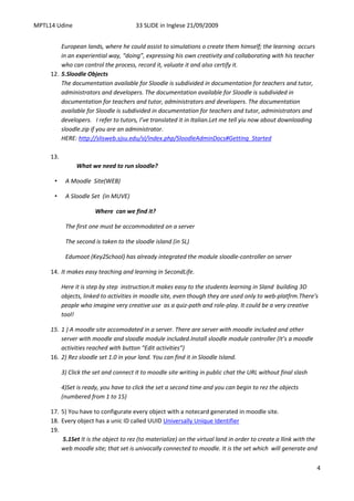 MPTL14 Udine                            33 SLIDE in Inglese 21/09/2009


         European lands, where he could assist to simulations o create them himself; the learning occurs
         in an experiential way, “doing”, expressing his own creativity and collaborating with his teacher
         who can control the process, record it, valuate it and also certify it.
     12. 5.Sloodle Objects
         The documentation available for Sloodle is subdivided in documentation for teachers and tutor,
         administrators and developers. The documentation available for Sloodle is subdivided in
         documentation for teachers and tutor, administrators and developers. The documentation
         available for Sloodle is subdivided in documentation for teachers and tutor, administrators and
         developers. I refer to tutors, I’ve translated it in Italian.Let me tell yiu now about downloading
         sloodle.zip if you are an administrator.
         HERE: http://slisweb.sjsu.edu/sl/index.php/SloodleAdminDocs#Getting_Started

     13.
                What we need to run sloodle?

      •     A Moodle Site(WEB)

      •     A Sloodle Set (in MUVE)

                        Where can we find it?

            The first one must be accommodated on a server

            The second is taken to the sloodle island (in SL)

            Edumoot (Key2School) has already integrated the module sloodle-controller on server

     14. It makes easy teaching and learning in SecondLife.

           Here it is step by step instruction.It makes easy to the students learning in Sland building 3D
           objects, linked to activities in moodle site, even though they are used only to web-platfrm.There’s
           people who imagine very creative use as a quiz-path and role-play. It could be a very creative
           tool!

     15. 1 ) A moodle site accomodated in a server. There are server with moodle included and other
         server with moodle and sloodle module included.Install sloodle module controller (It’s a moodle
         activities reached with button “Edit activities”)
     16. 2) Rez sloodle set 1.0 in your land. You can find it in Sloodle Island.

           3) Click the set and connect it to moodle site writing in public chat the URL without final slash

           4)Set is ready, you have to click the set a second time and you can begin to rez the objects
           (numbered from 1 to 15)

     17. 5) You have to configurate every object with a notecard generated in moodle site.
     18. Every object has a unic ID called UUID Universally Unique Identifier
     19.
         5.1Set It is the object to rez (to materialize) on the virtual land in order to create a llink with the
         web moodle site; that set is univocally connected to moodle. It is the set which will generate and

                                                                                                               4
 