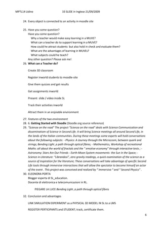 MPTL14 Udine                          33 SLIDE in Inglese 21/09/2009


     24. Every object is connected to an activity in moodle site

     25. Have you some question?
         Have you some question?
           Why a teacher would make easy learning in a MUVE?
           What can a teacher do to support learning in a MUVE?
           How could he attract students but also hold in check and evaluate them?
           What are the advantages of learning in MUVEs?
           What subjects could he teach?
         Any other question? Please ask me!
     26. What can a Teacher do?

         Create 3D classroom

         Register inworld students to moodle-site

         Give them quizzes and get results

         Get assignments inworld

         Present slide / video inside SL

         Track their activities inworld

         Attract them in an enjoiable environment

     27. Features of the two environment
     28. 6. Getting Started with Sloodle (Sloodle.org source reference)
     29. "Scienza on the road" The project "Scienza on the road" deals with Science Communication and
         disseminatiom of Science in Second Life. It will bring Science meetings all around Second Life, in
         the lands of the Italian communities. During these meetings some experts will hold conversations
         about the following subjects: - Physics: A Journey through the Microcosm, between quark and
         strings; Bending Light ,a path through optical fibres; - Mathematics, Workshop of recreational
         Maths :all about the world of fractals and the “ emotive economy” through interactive tests ; -
         Astronomy: Stars Are Our Friends - Earth-Moon System movements- the Sun in the Space; -
         Science in Literature: “Librandosi”, zero gravity readings, a quick esamination of the science as a
         source of inspiration for the literature; These conversations will take advantage of specific Second
         Life tools through immersive interactions that will allow the spectator to become himself an actor
         of the event . This project was conceived and realized by “ Immersiva “ and “ Second Physics” .
     30. ELEONORA PORTA
         Blogger esperta di SL_education.
         Docente di elettronica e telecomunicazioni in RL.

               PIEGARE LA LUCE Bending Light ,a path through optical fibres

     32. Conclusion and advantages

         LINK SIMULATION EXPERIMENT as a PHYSICAL 3D MODEL IN SL to a LMS

         REGISTER PERTICIPANTS and STUDENT; track, certificate them.
                                                                                                            6
 