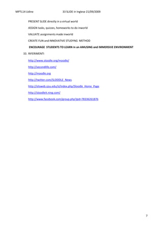 MPTL14 Udine                         33 SLIDE in Inglese 21/09/2009


        PRESENT SLIDE directly in a virtual world

        ASSIGN tasks, quizzes, homeworks to do inworld

        VALUATE assignments made inworld

        CREATE FUN and INNOVATIVE STUDYNG METHOD

         ENCOURAGE STUDENTS TO LEARN in an AMUSING and IMMERSIVE ENVIRONMENT

     33. RIFERIMENTI

        http://www.sloodle.org/moodle/

        http://secondlife.com/

        http://moodle.org

        http://twitter.com/SLOODLE_News

        http://slisweb.sjsu.edu/sl/index.php/Sloodle_Home_Page

        http://sloodleit.ning.com/

        http://www.facebook.com/group.php?gid=78336261876




                                                                               7
 