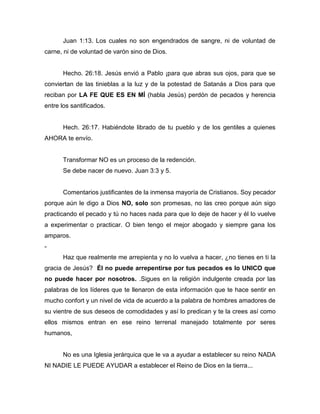 Juan 1:13. Los cuales no son engendrados de sangre, ni de voluntad de
carne, ni de voluntad de varón sino de Dios.
Hecho. 26:18. Jesús envió a Pablo ¡para que abras sus ojos, para que se
conviertan de las tinieblas a la luz y de la potestad de Satanás a Dios para que
reciban por LA FE QUE ES EN MÍ (habla Jesús) perdón de pecados y herencia
entre los santificados.
Hech. 26:17. Habiéndote librado de tu pueblo y de los gentiles a quienes
AHORA te envío.
Transformar NO es un proceso de la redención.
Se debe nacer de nuevo. Juan 3:3 y 5.
Comentarios justificantes de la inmensa mayoría de Cristianos. Soy pecador
porque aún le digo a Dios NO, solo son promesas, no las creo porque aún sigo
practicando el pecado y tú no haces nada para que lo deje de hacer y él lo vuelve
a experimentar o practicar. O bien tengo el mejor abogado y siempre gana los
amparos.
-
Haz que realmente me arrepienta y no lo vuelva a hacer, ¿no tienes en ti la
gracia de Jesús? Él no puede arrepentirse por tus pecados es lo UNICO que
no puede hacer por nosotros. .Sigues en la religión indulgente creada por las
palabras de los líderes que te llenaron de esta información que te hace sentir en
mucho confort y un nivel de vida de acuerdo a la palabra de hombres amadores de
su vientre de sus deseos de comodidades y así lo predican y te la crees así como
ellos mismos entran en ese reino terrenal manejado totalmente por seres
humanos,
No es una Iglesia jerárquica que le va a ayudar a establecer su reino NADA
NI NADIE LE PUEDE AYUDAR a establecer el Reino de Dios en la tierra...
 