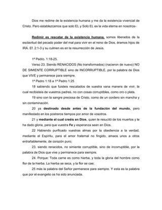 Dios me redime de la existencia humana y me da la existencia vivencial de
Cristo. Pero establezcamos que solo EL y Solo EL es la vida eterna en nosotros-
Redimir es rescatar de la existencia humana, somos liberados de la
esclavitud del pecado poder del mal para vivir en el reino de Dios, éramos hijos de
IRA. Ef. 2:1-3 y su culmen es en la resurrección de Jesús.
1ª Pedro. 1:18-25.
Verso 23. Siendo RENACIDOS (No transformados) (nacieron de nuevo) NO
DE SIMIENTE CORRUPTIBLE sino de INCORRUPTIBLE, por la palabra de Dios
que VIVE y permanece para siempre.
1ª Pedro 1:18 a 1ª Pedro 1:25
18 sabiendo que fuisteis rescatados de vuestra vana manera de vivir, la
cual recibisteis de vuestros padres, no con cosas corruptibles, como oro o plata.
19 sino con la sangre preciosa de Cristo, como de un cordero sin mancha y
sin contaminación.
20 ya destinado desde antes de la fundación del mundo, pero
manifestado en los postreros tiempos por amor de vosotros.
21 y mediante el cual creéis en Dios, quien le resucitó de los muertos y le
ha dado gloria, para que vuestra Fe y esperanza sean en Dios.
22 Habiendo purificado vuestras almas por la obediencia a la verdad,
mediante el Espíritu, para el amor fraternal no fingido, amaos unos a otros
entrañablemente, de corazón puro;
23. siendo renacidos, no simiente corruptible, sino de incorruptible, por la
palabra de Dios que vive y permanece para siempre.
24. Porque: Toda carne es como hierba, y toda la gloria del hombre como
flor de la hierba. La hierba se seca, y la flor se cae;
25 más la palabra del Señor permanece para siempre. Y esta es la palabra
que por el evangelio os ha sido anunciada.
 