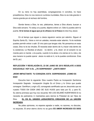 En su reino no hay asambleas, congregaciones ni concilios, no hace
proselitismos, Dios no nos reúne en cumbres mundiales, Dios no es más grande ni
menos grande por el rechazo del hombre.
Donde tienes a Dios, te veo, platicamos, tienes a Dios afuera, buscan a
Dios está cercano. Yo estoy a tu puerta, déjame entrar a ti. Sólo tú puedes abrir la
puerta. Si te tomas el agua que yo te ofrezco no el frasco te dice hoy Jesús:
En el tiempo que siguen a Jesús siguieron vacíos por adentro. Siguen al
Espíritu Santo EL. Viene a vivir en ustedes, necesita estar adentro. Ya le recibiste
puedes permitir entrar o salir. El vino para que tengas vida. No pensamos en esas
cosas, Dios no te da virtudes. Él necesita estar dentro de ti y hacer vida dentro de
tu existencia. Lo Recibes al afuera no dentro y le, dicen: en el corazón no se
manda pero si manda a la puerta, cuando tú la abres o la cierras en tu vida y de
esa manera no puede operar Jesús no está en ti, no le puedes condicionar. Eres
de EL ya.|
REFLECCIÓN Y REVELACIÓN EL 23 DE JUNIO DE 2015 REGÁLATE A DIOS
ESCUCHALE HOY A EL ¿TE SORPRENDE? ¿OISTE BIEN?
¡WOW! IMPACTANTE TU CORAZON; ESTA SORPRENDIDO ¡COMO ES
ESO!
Escucha bien lo siguiente: Dios nuestro Padre es Increpación Santísima
Increpación Sagrada Increpación Ungida Es el Único y lo Único que puede
consagrar. Santificar y ungir a EL consagrado santificado que es Jesucristo que es
nuestro TODO EN CADA UNO DE SUS HIJOS pero todo por EL y para El,
Su eterna promesa que hoy nos recuerda: NO LOS DEJARÉ HUERFANOS El no
necesita de padrastros ni madrastras para darnos la Potestad de ser Hijos de
Dios. EL ES EL UNGIDO (JESUCRISTO) CREACION DE LA UNCIÓN
INCREADA
No pidas opiniones, no esperes agradar a nadie, no razones, no discutas,
no enjuicies. El amor eterno divino no se gana ES AMOR INCREADO ES DIOS
 