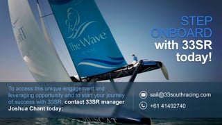 sail@33southracing.com
+61 41492740
STEP
ONBOARD
with 33SR
today!
To access this unique engagement and
leveraging opportunity and to start your journey
of success with 33SR, contact 33SR manager
Joshua Chant today:
 